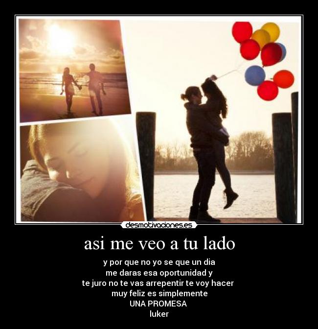 asi me veo a tu lado - y por que no yo se que un dia
me daras esa oportunidad y
te juro no te vas arrepentir te voy hacer
muy feliz es simplemente
UNA PROMESA
luker