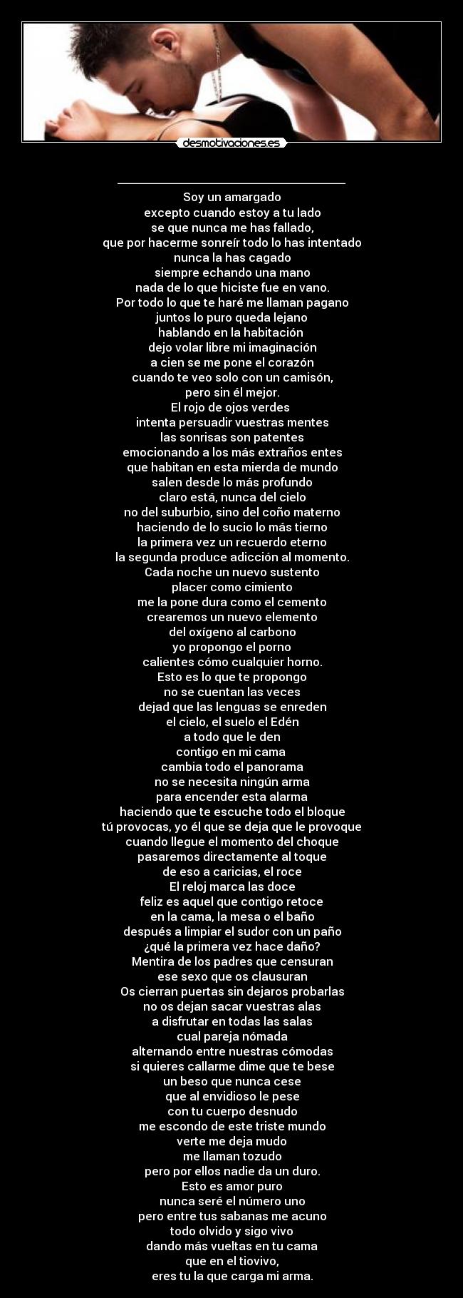 ________________ - Soy un amargado
excepto cuando estoy a tu lado
se que nunca me has fallado,
que por hacerme sonreír todo lo has intentado
nunca la has cagado
siempre echando una mano
nada de lo que hiciste fue en vano.
Por todo lo que te haré me llaman pagano
juntos lo puro queda lejano
hablando en la habitación 
dejo volar libre mi imaginación
a cien se me pone el corazón
cuando te veo solo con un camisón,
pero sin él mejor.
El rojo de ojos verdes 
intenta persuadir vuestras mentes
las sonrisas son patentes
emocionando a los más extraños entes
que habitan en esta mierda de mundo
salen desde lo más profundo
claro está, nunca del cielo
no del suburbio, sino del coño materno
haciendo de lo sucio lo más tierno
la primera vez un recuerdo eterno
la segunda produce adicción al momento.
Cada noche un nuevo sustento
placer como cimiento
me la pone dura como el cemento
crearemos un nuevo elemento
del oxígeno al carbono
yo propongo el porno
calientes cómo cualquier horno.
Esto es lo que te propongo
no se cuentan las veces
dejad que las lenguas se enreden
el cielo, el suelo el Edén
a todo que le den
contigo en mi cama 
cambia todo el panorama
no se necesita ningún arma
para encender esta alarma
haciendo que te escuche todo el bloque
tú provocas, yo él que se deja que le provoque
cuando llegue el momento del choque
pasaremos directamente al toque
de eso a caricias, el roce
El reloj marca las doce
feliz es aquel que contigo retoce
en la cama, la mesa o el baño
después a limpiar el sudor con un paño
¿qué la primera vez hace daño?
Mentira de los padres que censuran
ese sexo que os clausuran
Os cierran puertas sin dejaros probarlas
no os dejan sacar vuestras alas
a disfrutar en todas las salas
cual pareja nómada
alternando entre nuestras cómodas
si quieres callarme dime que te bese
un beso que nunca cese
que al envidioso le pese
con tu cuerpo desnudo
me escondo de este triste mundo
verte me deja mudo
me llaman tozudo
pero por ellos nadie da un duro.
Esto es amor puro
nunca seré el número uno
pero entre tus sabanas me acuno
todo olvido y sigo vivo
dando más vueltas en tu cama
que en el tiovivo,
eres tu la que carga mi arma.