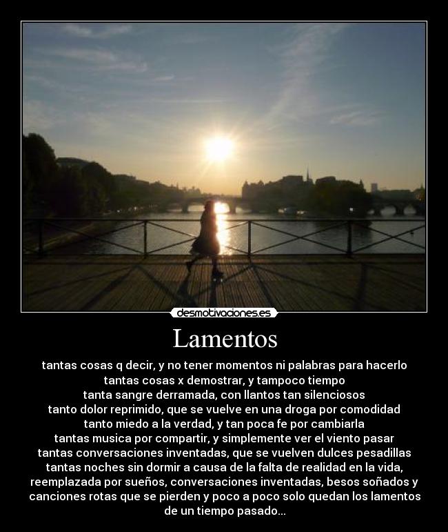 Lamentos - tantas cosas q decir, y no tener momentos ni palabras para hacerlo
tantas cosas x demostrar, y tampoco tiempo
tanta sangre derramada, con llantos tan silenciosos
tanto dolor reprimido, que se vuelve en una droga por comodidad
tanto miedo a la verdad, y tan poca fe por cambiarla
tantas musica por compartir, y simplemente ver el viento pasar
tantas conversaciones inventadas, que se vuelven dulces pesadillas
tantas noches sin dormir a causa de la falta de realidad en la vida,
reemplazada por sueños, conversaciones inventadas, besos soñados y
canciones rotas que se pierden y poco a poco solo quedan los lamentos
de un tiempo pasado...