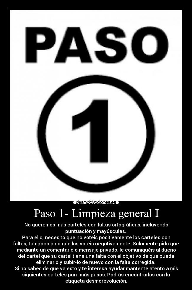 Paso 1- Limpieza general I - No queremos más carteles con faltas ortográficas, incluyendo
puntuación y mayúsculas. 
Para ello, necesito que no votéis positivamente los carteles con
faltas, tampoco pido que los votéis negativamente. Solamente pido que
mediante un comentario o mensaje privado, le comuniquéis al dueño
del cartel que su cartel tiene una falta con el objetivo de que pueda
eliminarlo y subir-lo de nuevo con la falta corregida. 
Si no sabes de qué va esto y te interesa ayudar mantente atento a mis
siguientes carteles para más pasos. Podrás encontrarlos con la
etiqueta desmorevolución.