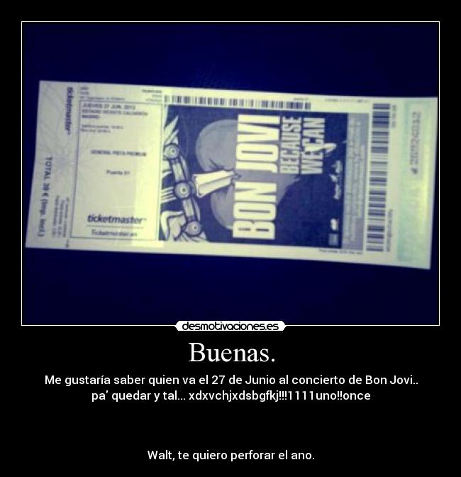 Buenas. - Me gustaría saber quien va el 27 de Junio al concierto de Bon Jovi..
pa quedar y tal... xdxvchjxdsbgfkj!!!1111uno!!once



Walt, te quiero perforar el ano.