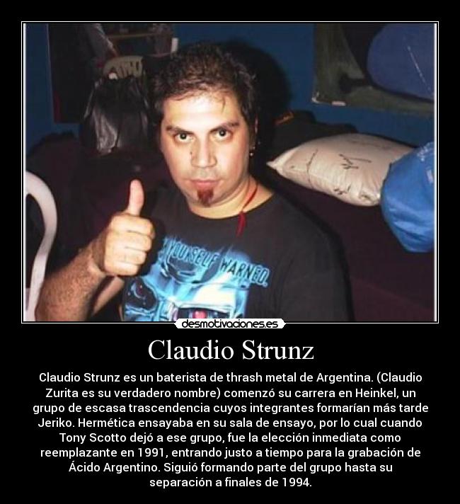 Claudio Strunz - Claudio Strunz es un baterista de thrash metal de Argentina. (Claudio
Zurita es su verdadero nombre) comenzó su carrera en Heinkel, un
grupo de escasa trascendencia cuyos integrantes formarían más tarde
Jeriko. Hermética ensayaba en su sala de ensayo, por lo cual cuando
Tony Scotto dejó a ese grupo, fue la elección inmediata como
reemplazante en 1991, entrando justo a tiempo para la grabación de
Ácido Argentino. Siguió formando parte del grupo hasta su
separación a finales de 1994.