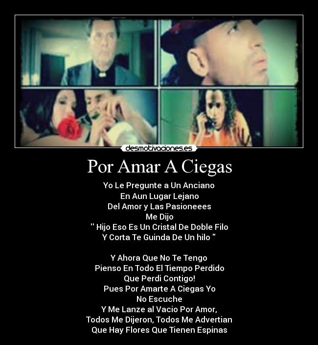 Por Amar A Ciegas - Yo Le Pregunte a Un Anciano
En Aun Lugar Lejano
Del Amor y Las Pasioneees
Me Dijo
 Hijo Eso Es Un Cristal De Doble Filo
Y Corta Te Guinda De Un hilo 

Y Ahora Que No Te Tengo
Pienso En Todo El Tiempo Perdido
Que Perdi Contigo!
Pues Por Amarte A Ciegas Yo
No Escuche
Y Me Lanze al Vacio Por Amor,
Todos Me Dijeron, Todos Me Advertian
Que Hay Flores Que Tienen Espinas
