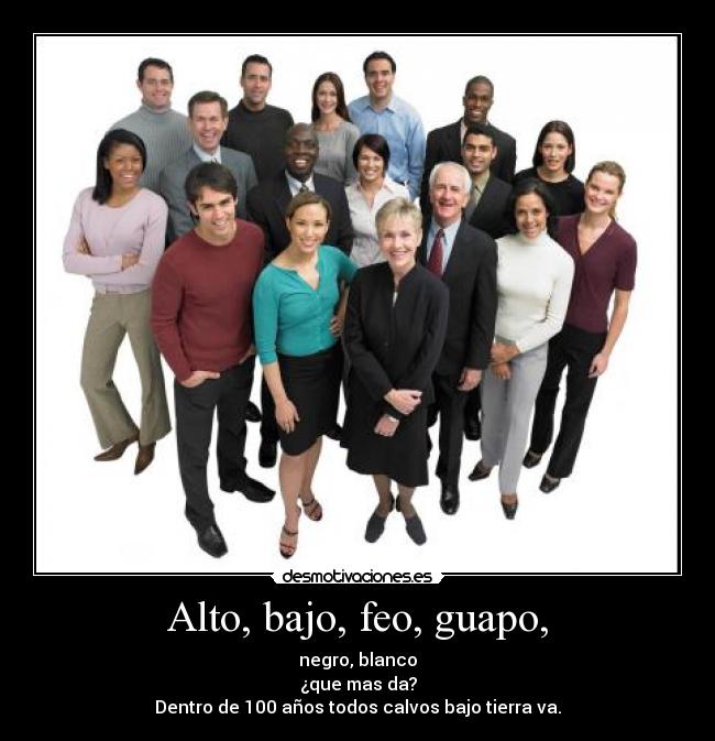 Alto, bajo, feo, guapo, - negro, blanco
¿que mas da?
Dentro de 100 años todos calvos bajo tierra va.