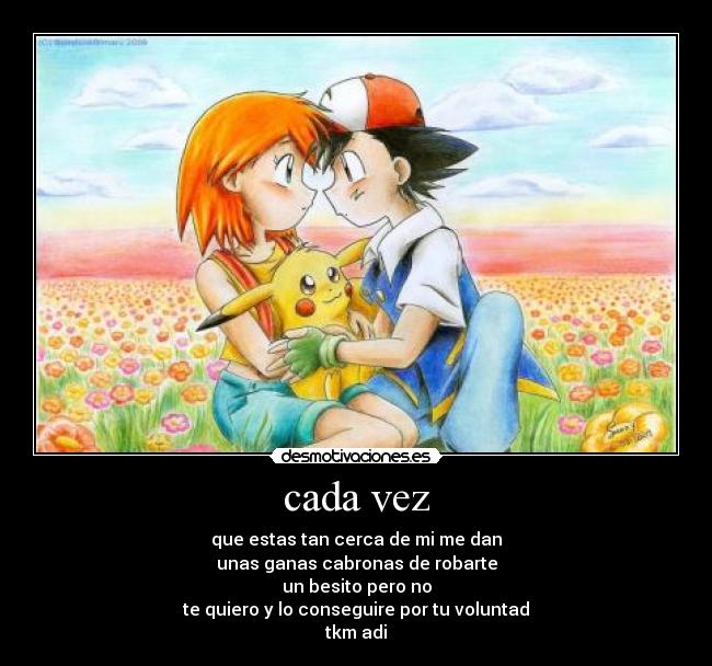 cada vez - que estas tan cerca de mi me dan
unas ganas cabronas de robarte
un besito pero no
te quiero y lo conseguire por tu voluntad
tkm adi