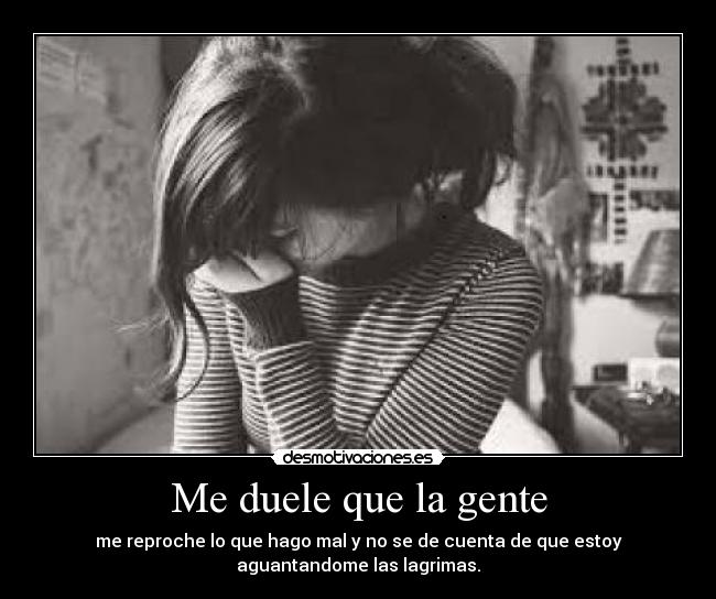 Me duele que la gente - me reproche lo que hago mal y no se de cuenta de que estoy
aguantandome las lagrimas.