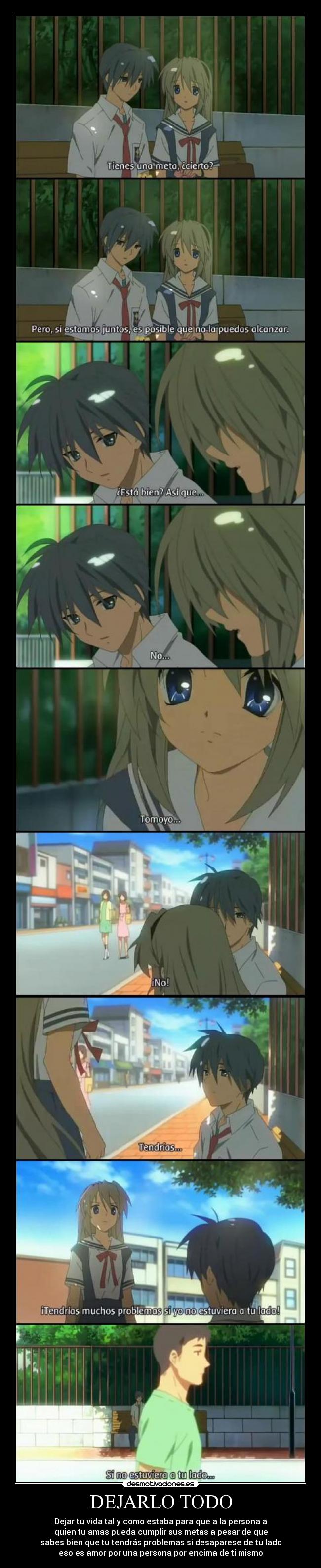 DEJARLO TODO - Dejar tu vida tal y como estaba para que a la persona a
quien tu amas pueda cumplir sus metas a pesar de que
sabes bien que tu tendrás problemas si desaparese de tu lado
eso es amor por una persona por encima de ti mismo