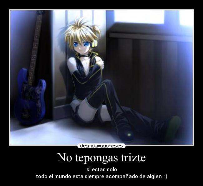 No tepongas trizte - si estas solo
todo el mundo esta siempre acompañado de algien :)