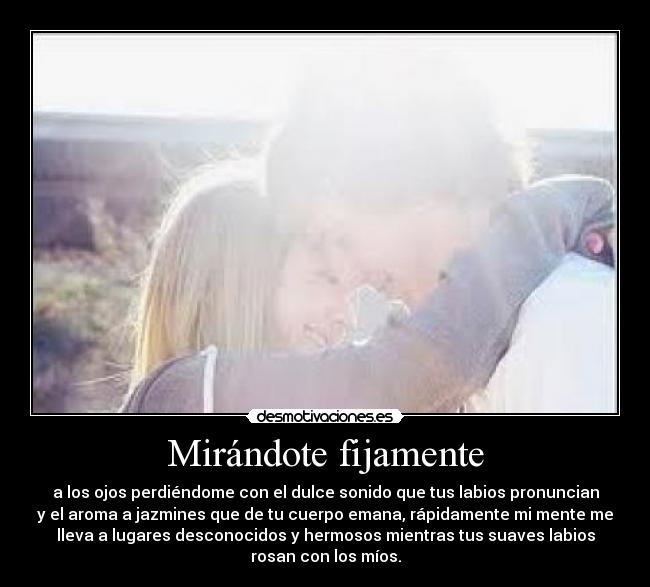 Mirándote fijamente - a los ojos perdiéndome con el dulce sonido que tus labios pronuncian
y el aroma a jazmines que de tu cuerpo emana, rápidamente mi mente me
lleva a lugares desconocidos y hermosos mientras tus suaves labios
rosan con los míos.