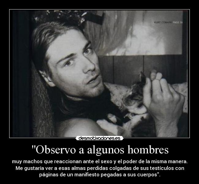 Observo a algunos hombres - muy machos que reaccionan ante el sexo y el poder de la misma manera.
Me gustaría ver a esas almas perdidas colgadas de sus testículos con
páginas de un manifiesto pegadas a sus cuerpos.