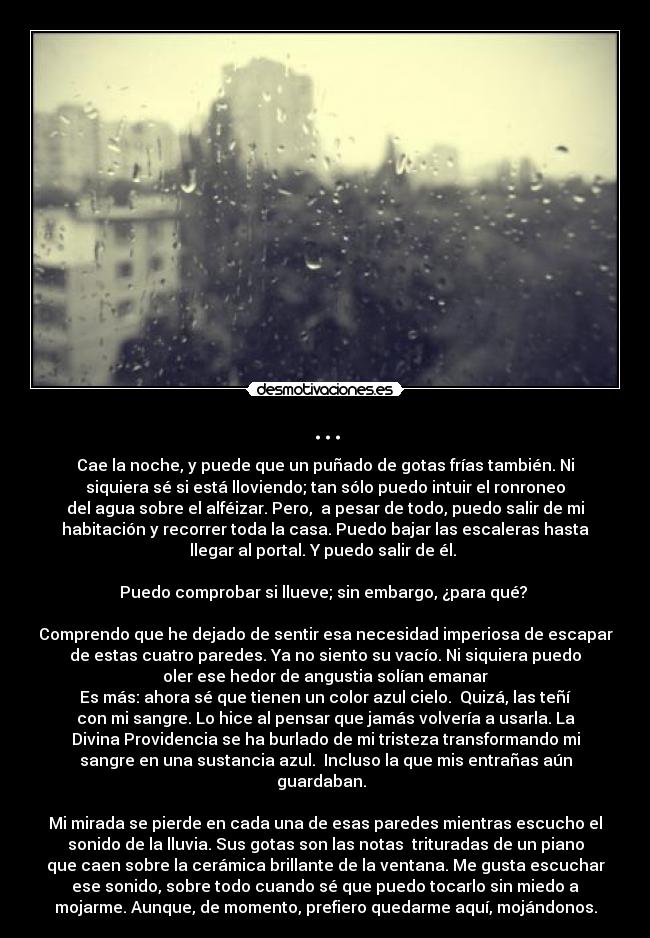 ... - Cae la noche, y puede que un puñado de gotas frías también. Ni
siquiera sé si está lloviendo; tan sólo puedo intuir el ronroneo
del agua sobre el alféizar. Pero,  a pesar de todo, puedo salir de mi
habitación y recorrer toda la casa. Puedo bajar las escaleras hasta
llegar al portal. Y puedo salir de él. 

Puedo comprobar si llueve; sin embargo, ¿para qué? 

Comprendo que he dejado de sentir esa necesidad imperiosa de escapar
de estas cuatro paredes. Ya no siento su vacío. Ni siquiera puedo
oler ese hedor de angustia solían emanar
Es más: ahora sé que tienen un color azul cielo.  Quizá, las teñí
con mi sangre. Lo hice al pensar que jamás volvería a usarla. La
Divina Providencia se ha burlado de mi tristeza transformando mi
sangre en una sustancia azul.  Incluso la que mis entrañas aún
guardaban.  

Mi mirada se pierde en cada una de esas paredes mientras escucho el
sonido de la lluvia. Sus gotas son las notas  trituradas de un piano
que caen sobre la cerámica brillante de la ventana. Me gusta escuchar
ese sonido, sobre todo cuando sé que puedo tocarlo sin miedo a
mojarme. Aunque, de momento, prefiero quedarme aquí, mojándonos.