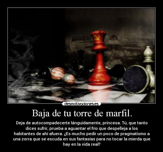 Baja de tu torre de marfil. - Deja de autocompadecerte lánguidamente, princesa. Tú, que tanto
dices sufrir, prueba a aguantar el frío que despelleja a los
habitantes de ahí afuera. ¿Es mucho pedir un poco de pragmatismo a
una zorra que se escuda en sus fantasías para no tocar la mierda que
hay en la vida real?