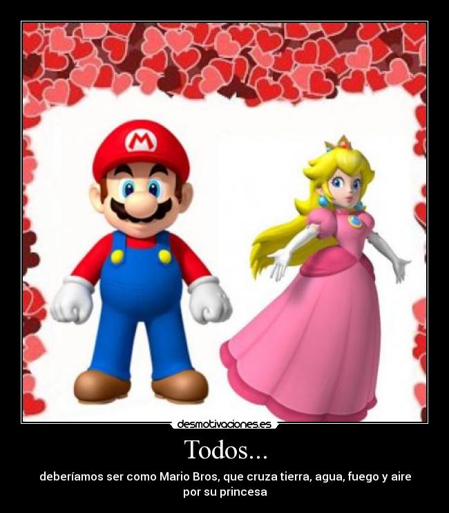 Todos... - deberíamos ser como Mario Bros, que cruza tierra, agua, fuego y aire por su princesa