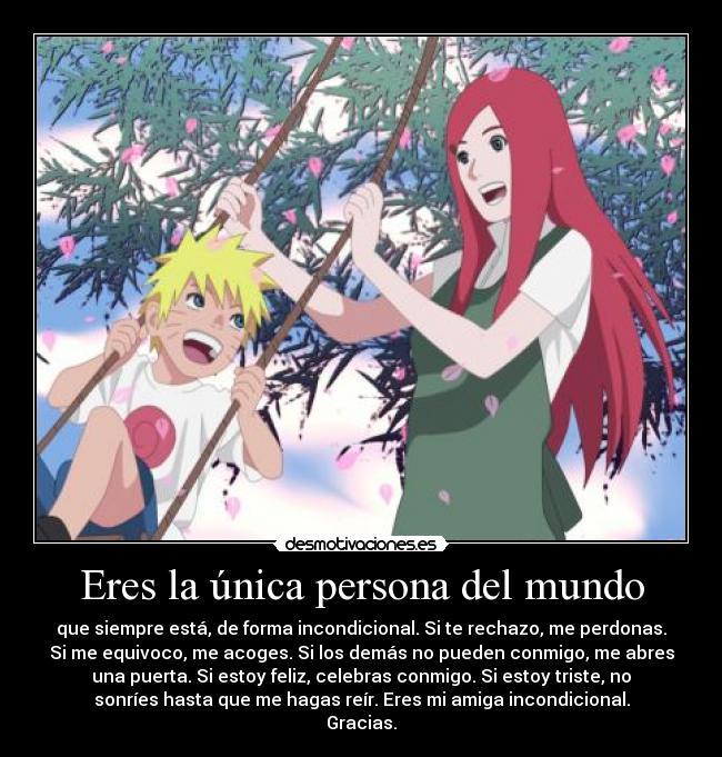 Eres la única persona del mundo - que siempre está, de forma incondicional. Si te rechazo, me perdonas.
Si me equivoco, me acoges. Si los demás no pueden conmigo, me abres
una puerta. Si estoy feliz, celebras conmigo. Si estoy triste, no
sonríes hasta que me hagas reír. Eres mi amiga incondicional.
Gracias.