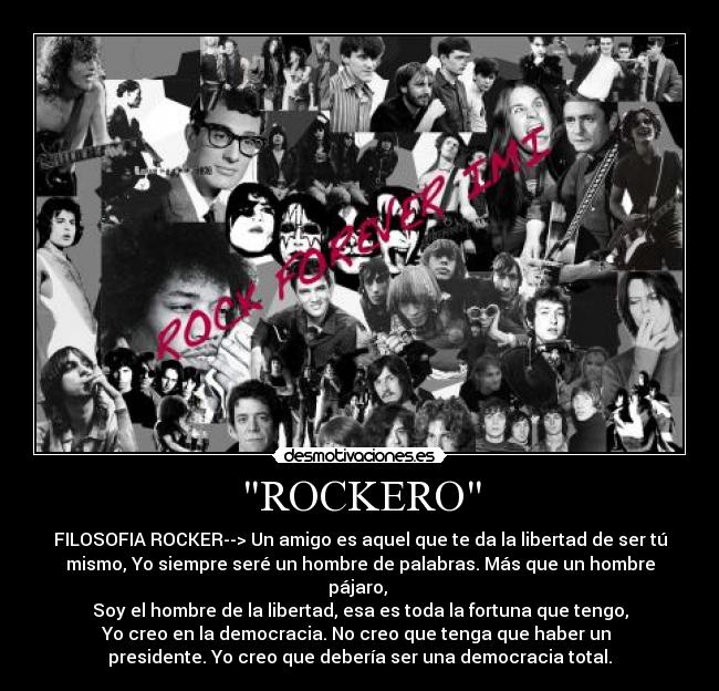 ROCKERO - FILOSOFIA ROCKER--> Un amigo es aquel que te da la libertad de ser tú
mismo, Yo siempre seré un hombre de palabras. Más que un hombre
pájaro,
Soy el hombre de la libertad, esa es toda la fortuna que tengo,
Yo creo en la democracia. No creo que tenga que haber un
presidente. Yo creo que debería ser una democracia total.
