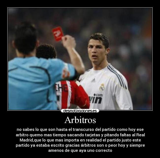 Arbitros - no sabes lo que son hasta el transcurso del partido como hoy ese
arbitro quemo mas tiempo sacando tarjetas y pitando faltas al Real
Madrid,que lo que mas importa en realidad el partido justo este
partido ya estaba escrito gracias árbitros son o peor hoy y siempre
amenos de que aya uno correcto