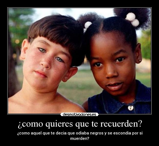 ¿como quieres que te recuerden? - ¿como aquel que te decia que odiaba negros y se escondia por si muerden?