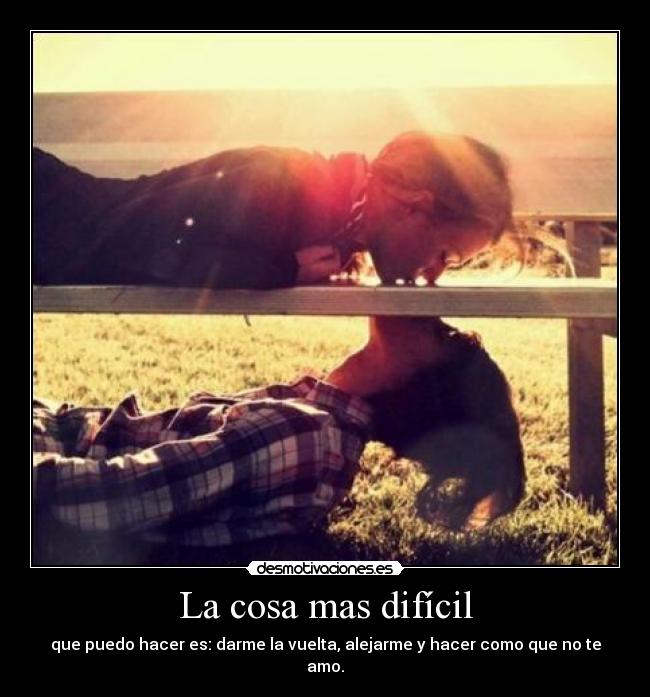 La cosa mas difícil - que puedo hacer es: darme la vuelta, alejarme y hacer como que no te amo.