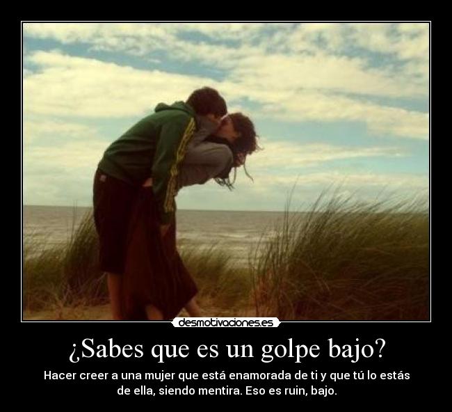 ¿Sabes que es un golpe bajo? - Hacer creer a una mujer que está enamorada de ti y que tú lo estás
de ella, siendo mentira. Eso es ruin, bajo.