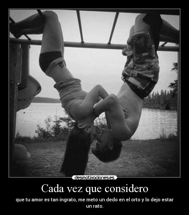 Cada vez que considero - que tu amor es tan ingrato, me meto un dedo en el orto y lo dejo estar un rato.