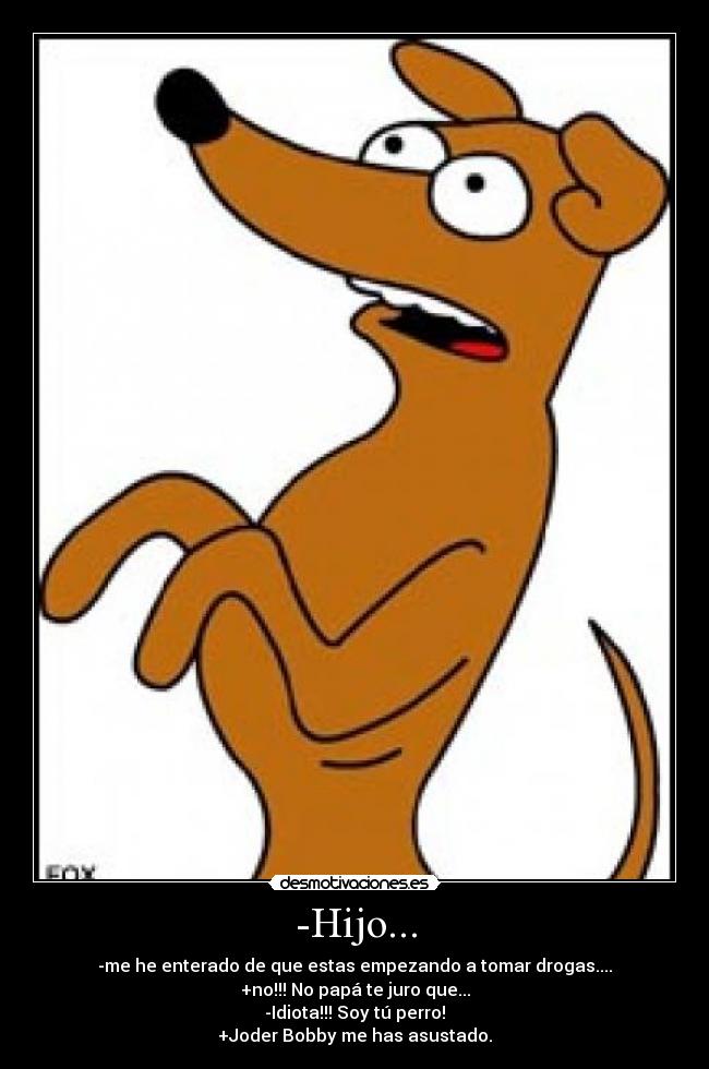 -Hijo... - -me he enterado de que estas empezando a tomar drogas....
+no!!! No papá te juro que...
-Idiota!!! Soy tú perro!
+Joder Bobby me has asustado.