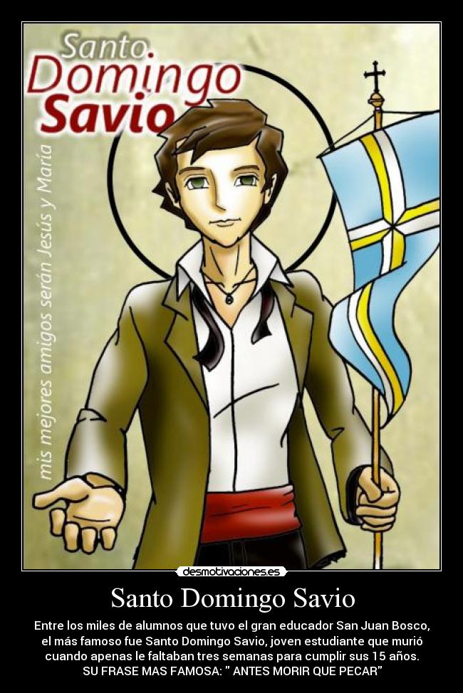 Santo Domingo Savio - Entre los miles de alumnos que tuvo el gran educador San Juan Bosco,
el más famoso fue Santo Domingo Savio, joven estudiante que murió
cuando apenas le faltaban tres semanas para cumplir sus 15 años.
SU FRASE MAS FAMOSA: ANTES MORIR QUE PECAR