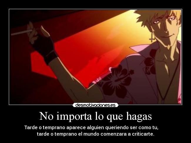 No importa lo que hagas - Tarde o temprano aparece alguien queriendo ser como tu,
tarde o temprano el mundo comenzara a criticarte.