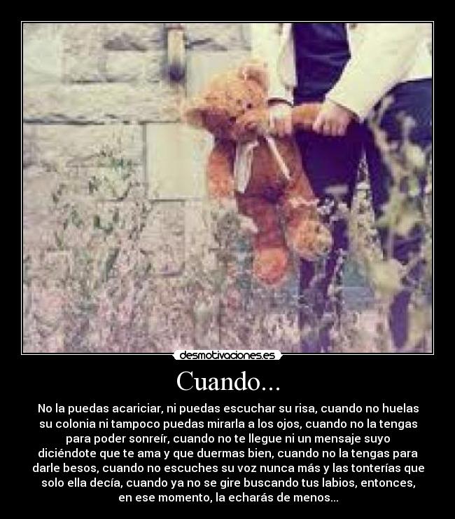 Cuando... - No la puedas acariciar, ni puedas escuchar su risa, cuando no huelas
su colonia ni tampoco puedas mirarla a los ojos, cuando no la tengas
para poder sonreír, cuando no te llegue ni un mensaje suyo
diciéndote que te ama y que duermas bien, cuando no la tengas para
darle besos, cuando no escuches su voz nunca más y las tonterías que
solo ella decía, cuando ya no se gire buscando tus labios, entonces,
en ese momento, la echarás de menos...