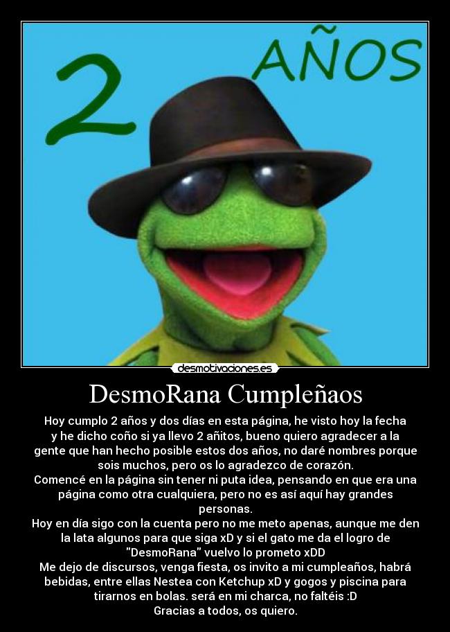 DesmoRana Cumpleñaos - Hoy cumplo 2 años y dos días en esta página, he visto hoy la fecha
y he dicho coño si ya llevo 2 añitos, bueno quiero agradecer a la
gente que han hecho posible estos dos años, no daré nombres porque
sois muchos, pero os lo agradezco de corazón.
Comencé en la página sin tener ni puta idea, pensando en que era una
página como otra cualquiera, pero no es así aquí hay grandes
personas.
Hoy en día sigo con la cuenta pero no me meto apenas, aunque me den
la lata algunos para que siga xD y si el gato me da el logro de
DesmoRana vuelvo lo prometo xDD
Me dejo de discursos, venga fiesta, os invito a mi cumpleaños, habrá
bebidas, entre ellas Nestea con Ketchup xD y gogos y piscina para
tirarnos en bolas. será en mi charca, no faltéis :D
Gracias a todos, os quiero.