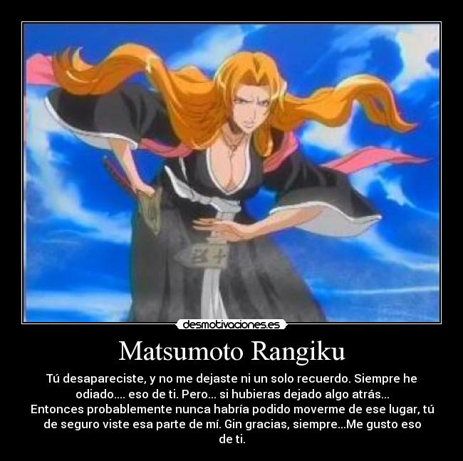 Matsumoto Rangiku - Tú desapareciste, y no me dejaste ni un solo recuerdo. Siempre he
odiado.... eso de ti. Pero... si hubieras dejado algo atrás...
Entonces probablemente nunca habría podido moverme de ese lugar, tú
de seguro viste esa parte de mí. Gin gracias, siempre...Me gusto eso
de ti.