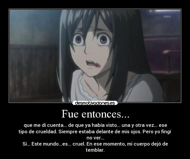 Fue entonces... - que me di cuenta... de que ya había visto... una y otra vez... ese
tipo de crueldad. Siempre estaba delante de mis ojos. Pero yo fingí
no ver...
Si... Este mundo...es... cruel. En ese momento, mi cuerpo dejó de
temblar.