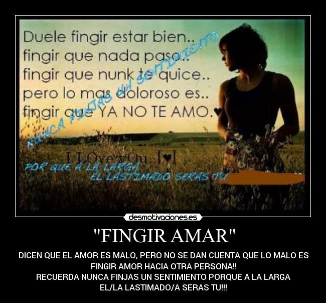 FINGIR AMAR - DICEN QUE EL AMOR ES MALO, PERO NO SE DAN CUENTA QUE LO MALO ES
FINGIR AMOR HACIA OTRA PERSONA!!
RECUERDA NUNCA FINJAS UN SENTIMIENTO PORQUE A LA LARGA
EL/LA LASTIMADO/A SERAS TU!!!