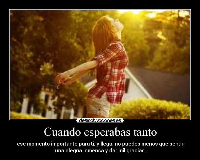 Cuando esperabas tanto - ese momento importante para ti, y llega, no puedes menos que sentir
una alegría inmensa y dar mil gracias.