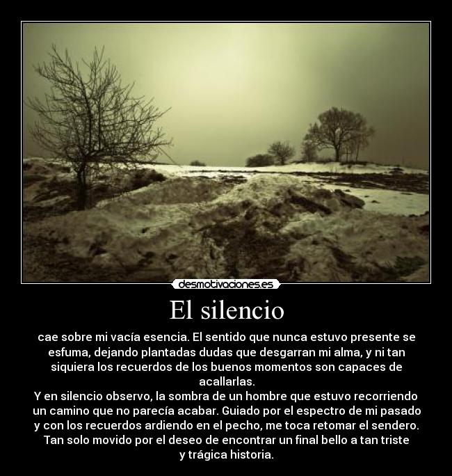 El silencio - cae sobre mi vacía esencia. El sentido que nunca estuvo presente se
esfuma, dejando plantadas dudas que desgarran mi alma, y ni tan
siquiera los recuerdos de los buenos momentos son capaces de
acallarlas.
Y en silencio observo, la sombra de un hombre que estuvo recorriendo
un camino que no parecía acabar. Guiado por el espectro de mi pasado
y con los recuerdos ardiendo en el pecho, me toca retomar el sendero.
Tan solo movido por el deseo de encontrar un final bello a tan triste
y trágica historia.