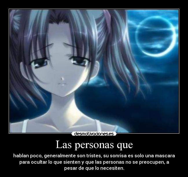 Las personas que - hablan poco, generalmente son tristes, su sonrisa es solo una mascara
para ocultar lo que sienten y que las personas no se preocupen, a
pesar de que lo necesiten.