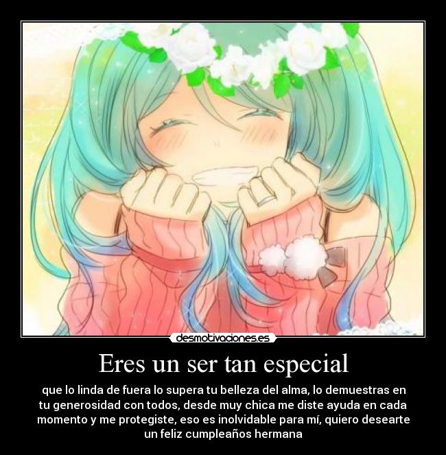 Eres un ser tan especial - que lo linda de fuera lo supera tu belleza del alma, lo demuestras en
tu generosidad con todos, desde muy chica me diste ayuda en cada
momento y me protegiste, eso es inolvidable para mí, quiero desearte
un feliz cumpleaños hermana