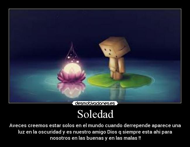 Soledad - Aveces creemos estar solos en el mundo cuando derrepende aparece una
luz en la oscuridad y es nuestro amigo Dios q siempre esta ahi para
nosotros en las buenas y en las malas !!