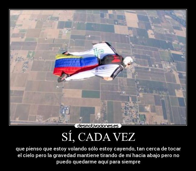 SÍ, CADA VEZ - que pienso que estoy volando sólo estoy cayendo, tan cerca de tocar
el cielo pero la gravedad mantiene tirando de mí hacia abajo pero no
puedo quedarme aquí para siempre