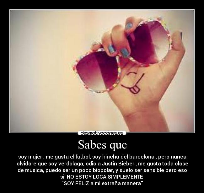 Sabes que - soy mujer , me gusta el futbol, soy hincha del barcelona , pero nunca
olvidare que soy verdolaga, odio a Justin Bieber , me gusta toda clase
de musica, puedo ser un poco biopolar, y suelo ser sensible pero eso
si  NO ESTOY LOCA SIMPLEMENTE 
SOY FELIZ a mi extraña manera