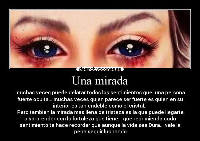 Una mirada - muchas veces puede delatar todos los sentimientos que una persona
fuerte oculta... muchas veces quien parece ser fuerte es quien en su
interior es tan endeble como el cristal...
Pero tambien la mirada mas llena de tristeza es la que puede llegarte
a sorprender con la fortaleza que tiene... que reprimiendo cada
sentimiento te hace recordar que aunque la vida sea Dura... vale la
pena seguir luchando