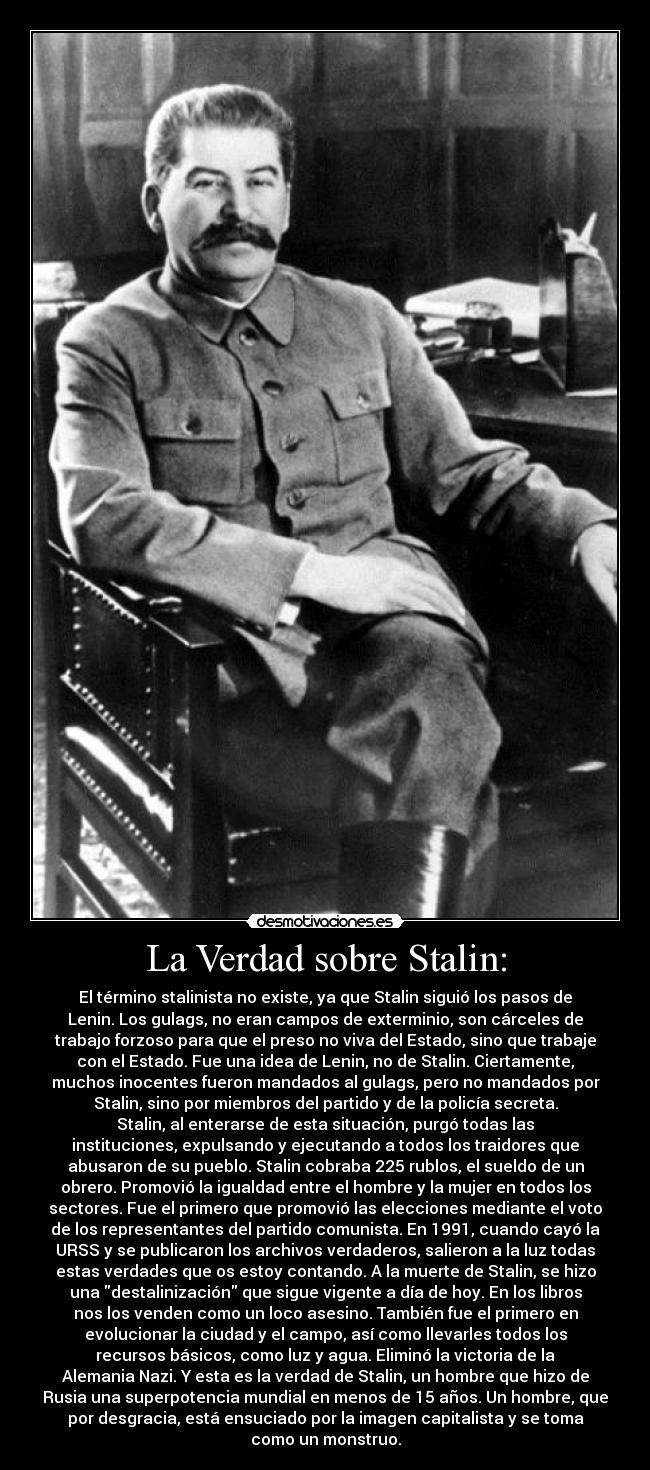 La Verdad sobre Stalin: - El término stalinista no existe, ya que Stalin siguió los pasos de
Lenin. Los gulags, no eran campos de exterminio, son cárceles de
trabajo forzoso para que el preso no viva del Estado, sino que trabaje
con el Estado. Fue una idea de Lenin, no de Stalin. Ciertamente,
muchos inocentes fueron mandados al gulags, pero no mandados por
Stalin, sino por miembros del partido y de la policía secreta.
Stalin, al enterarse de esta situación, purgó todas las
instituciones, expulsando y ejecutando a todos los traidores que
abusaron de su pueblo. Stalin cobraba 225 rublos, el sueldo de un
obrero. Promovió la igualdad entre el hombre y la mujer en todos los
sectores. Fue el primero que promovió las elecciones mediante el voto
de los representantes del partido comunista. En 1991, cuando cayó la
URSS y se publicaron los archivos verdaderos, salieron a la luz todas
estas verdades que os estoy contando. A la muerte de Stalin, se hizo
una destalinización que sigue vigente a día de hoy. En los libros
nos los venden como un loco asesino. También fue el primero en
evolucionar la ciudad y el campo, así como llevarles todos los
recursos básicos, como luz y agua. Eliminó la victoria de la
Alemania Nazi. Y esta es la verdad de Stalin, un hombre que hizo de
Rusia una superpotencia mundial en menos de 15 años. Un hombre, que
por desgracia, está ensuciado por la imagen capitalista y se toma
como un monstruo.