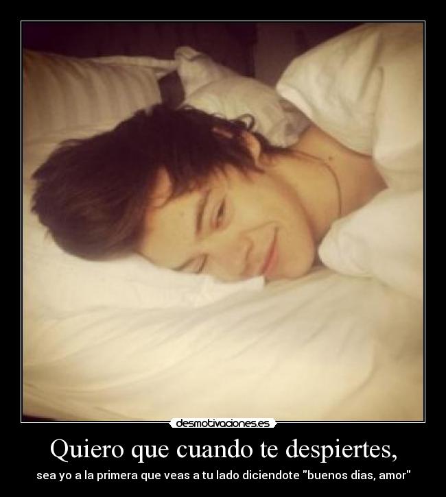 Quiero que cuando te despiertes, - sea yo a la primera que veas a tu lado diciendote buenos dias, amor