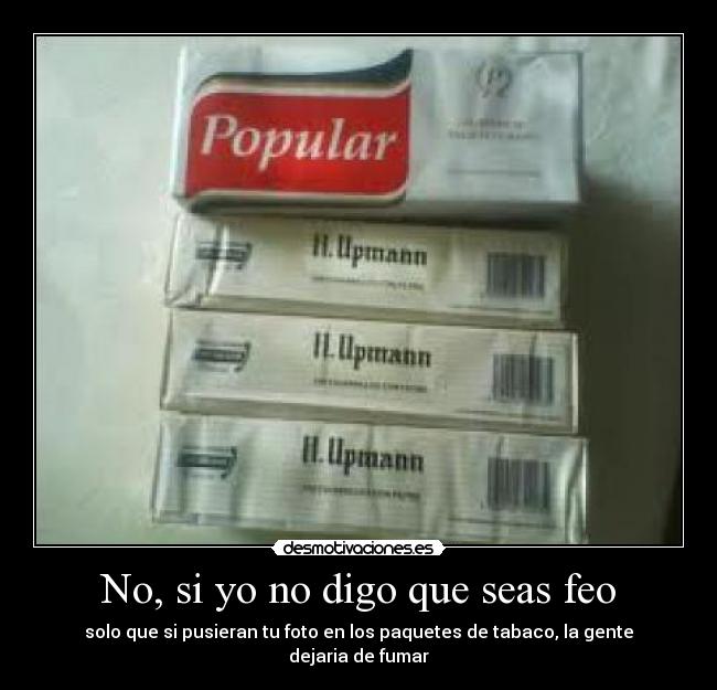 No, si yo no digo que seas feo - solo que si pusieran tu foto en los paquetes de tabaco, la gente dejaria de fumar