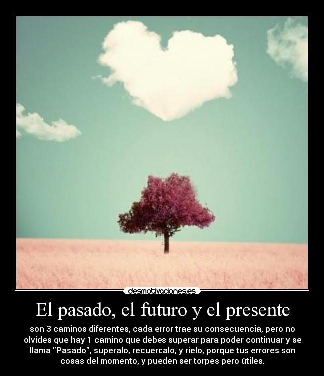 El pasado, el futuro y el presente - son 3 caminos diferentes, cada error trae su consecuencia, pero no
olvides que hay 1 camino que debes superar para poder continuar y se
llama Pasado, superalo, recuerdalo, y rielo, porque tus errores son
cosas del momento, y pueden ser torpes pero útiles.