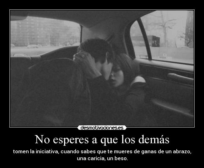 No esperes a que los demás - tomen la iniciativa, cuando sabes que te mueres de ganas de un abrazo,
una caricia, un beso.
