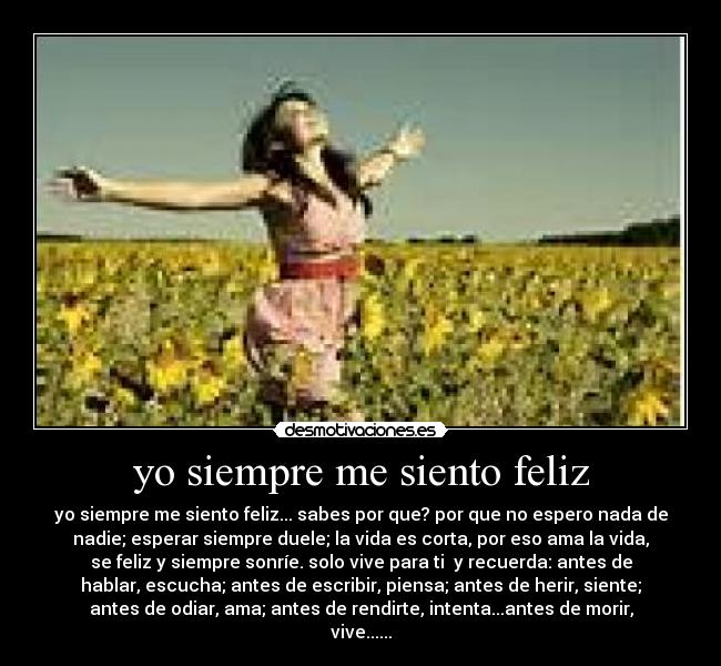 yo siempre me siento feliz - yo siempre me siento feliz... sabes por que? por que no espero nada de
nadie; esperar siempre duele; la vida es corta, por eso ama la vida,
se feliz y siempre sonríe. solo vive para ti y recuerda: antes de
hablar, escucha; antes de escribir, piensa; antes de herir, siente;
antes de odiar, ama; antes de rendirte, intenta...antes de morir,
vive......