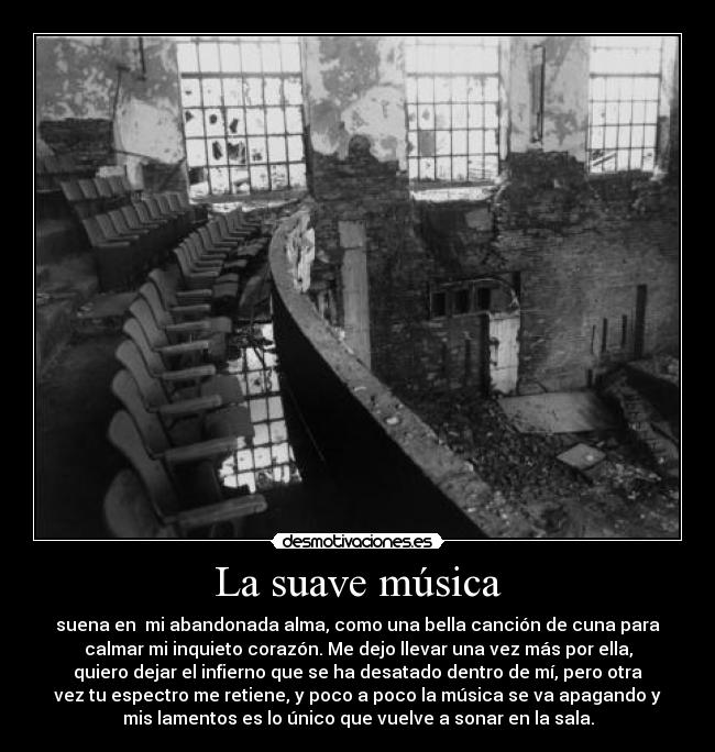 La suave música - suena en  mi abandonada alma, como una bella canción de cuna para
calmar mi inquieto corazón. Me dejo llevar una vez más por ella,
quiero dejar el infierno que se ha desatado dentro de mí, pero otra
vez tu espectro me retiene, y poco a poco la música se va apagando y
mis lamentos es lo único que vuelve a sonar en la sala.