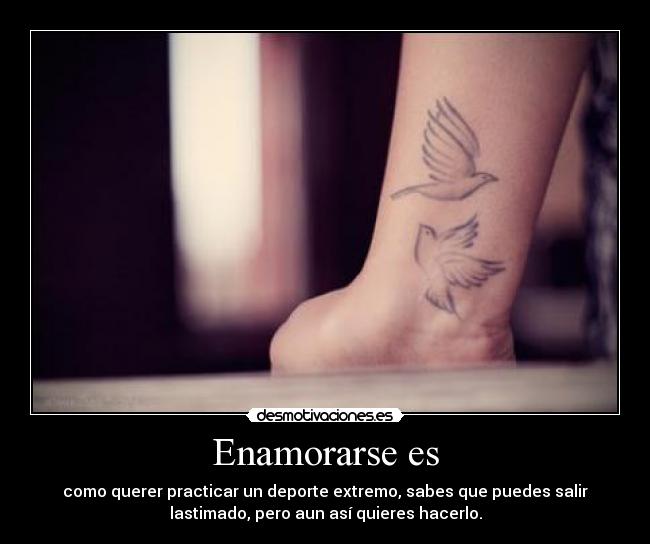 Enamorarse es - como querer practicar un deporte extremo, sabes que puedes salir
lastimado, pero aun así quieres hacerlo.