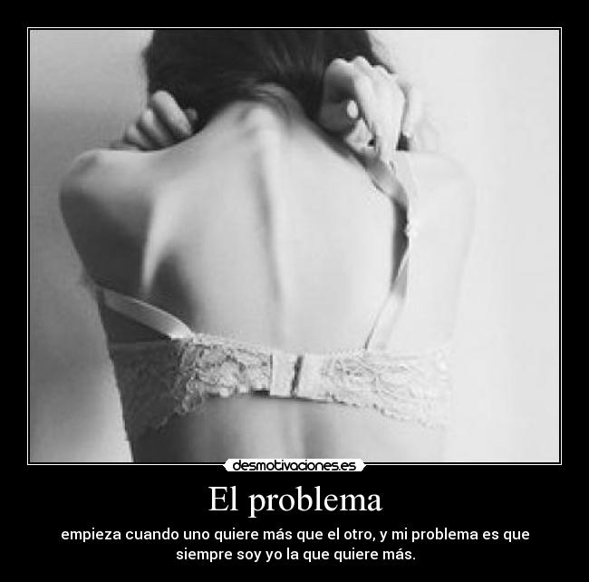 El problema - empieza cuando uno quiere más que el otro, y mi problema es que
siempre soy yo la que quiere más.