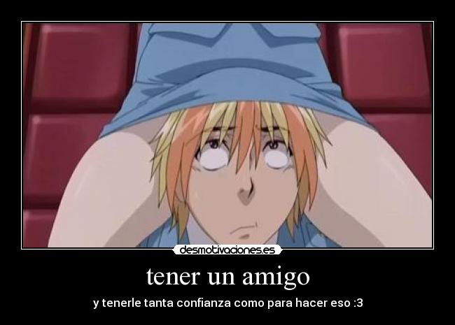 tener un amigo - y tenerle tanta confianza como para hacer eso :3